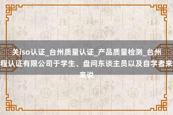 关iso认证_台州质量认证_产品质量检测_台州鑫程认证有限公司于学生、盘问东谈主员以及自学者来说