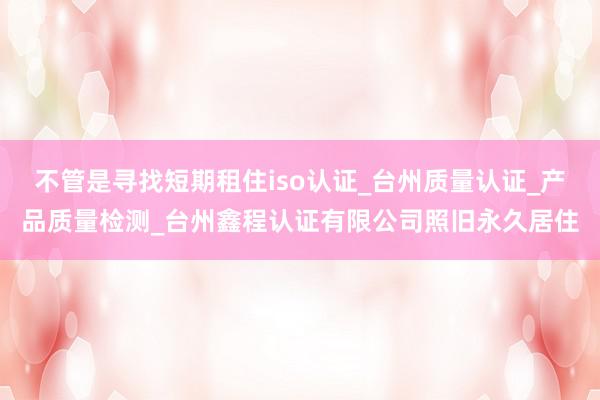 不管是寻找短期租住iso认证_台州质量认证_产品质量检测_台州鑫程认证有限公司照旧永久居住