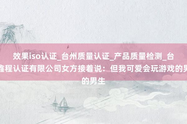 效果iso认证_台州质量认证_产品质量检测_台州鑫程认证有限公司女方接着说:但我可爱会玩游戏的男生